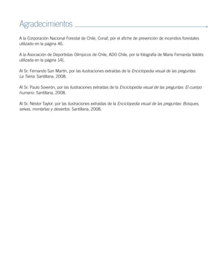 Agradecimientos
A la Corporación Nacional Forestal de Chile, Conaf, por el afiche de prevención de incendios forestales
utilizado en la página 46.
A la Asociación de Deportistas Olímpicos de Chile, ADO Chile, por la fotografía de María Fernanda Valdés
utilizada en la página 141.
Al Sr. Fernando San Martín, por las ilustraciones extraídas de la Enciclopedia visual de las preguntas:
La Tierra. Santillana, 2008.
Al Sr. Paulo Soverón, por las ilustraciones extraídas de la Enciclopedia visual de las preguntas: El cuerpo
humano. Santillana, 2008.
Al Sr. Néstor Taylor, por las ilustraciones extraídas de la Enciclopedia visual de las preguntas: Bosques,
selvas, montañas y desiertos. Santillana, 2008.
 