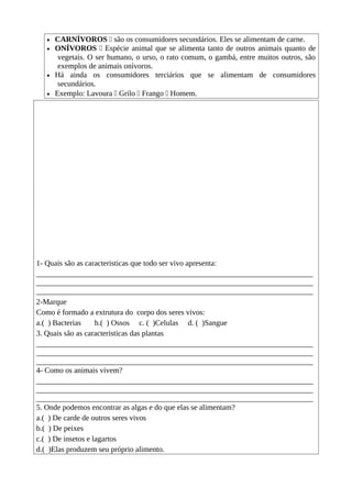 • CARNÍVOROS  são os consumidores secundários. Eles se alimentam de carne.
• ONÍVOROS  Espécie animal que se alimenta tanto de outros animais quanto de
vegetais. O ser humano, o urso, o rato comum, o gambá, entre muitos outros, são
exemplos de animais onívoros.
• Há ainda os consumidores terciários que se alimentam de consumidores
secundários.
• Exemplo: Lavoura  Grilo  Frango  Homem.
1- Quais são as caracteristicas que todo ser vivo apresenta:
________________________________________________________________________
________________________________________________________________________
________________________________________________________________________
2-Marque
Como é formado a extrutura do corpo dos seres vivos:
a.( ) Bacterias b.( ) Ossos c. ( )Celulas d. ( )Sangue
3. Quais são as caracteristicas das plantas
________________________________________________________________________
________________________________________________________________________
________________________________________________________________________
4- Como os animais vivem?
________________________________________________________________________
________________________________________________________________________
________________________________________________________________________
5. Onde podemos encontrar as algas e do que elas se alimentam?
a.( ) De carde de outros seres vivos
b.( ) De peixes
c.( ) De insetos e lagartos
d.( )Elas produzem seu próprio alimento.
 