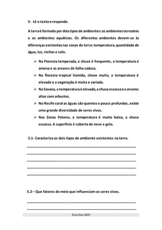 Elisa Dias 2019
5- Lê o textoe responde.
A terraé formada por doistipos de ambientes:os ambientesterrestres
e os ambientes aquáticos. Os diferentes ambientes devem-se às
diferenças existentesnas zonas da terra:temperatura, quantidade de
água, luz, rochas e solo.
 Na Floresta temperada, a chuva é frequente, a temperatura é
amena e as arvores de folha caduca.
 Na floresta tropical húmida, chove muito, a temperatura é
elevada e a vegetação é muita e variada.
 NaSavana, a temperaturaéelevada,achuvaescassaea arvores
altas com arbustos.
 No Recife coral as águas são quentes e pouco profundas, existe
uma grande diversidade de seres vivos.
 Nas Zonas Polares, a temperatura é muito baixa, a chuva
escassa. A superfície é coberta de neve e gelo.
5.1- Caracteriza os dois tipos de ambiente existentes na terra.
__________________________________________________________
__________________________________________________________
__________________________________________________________
__________________________________________________________
__________________________________________________________
5.2 – Que fatores do meio que influenciam os seres vivos.
__________________________________________________________
__________________________________________________________
 
