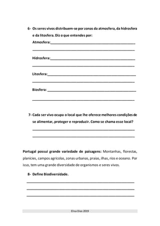 Elisa Dias 2019
6- Os seres vivos distribuem-se por zonas da atmosfera, da hidrosfera
e da litosfera. Diz oque entendes por:
Atmosfera:______________________________________________
_______________________________________________________
Hidrosfera:______________________________________________
_______________________________________________________
Litosfera:________________________________________________
_______________________________________________________
Biosfera: ________________________________________________
_______________________________________________________
7- Cada ser vivo ocupa o local que lhe oferece melhores condiçõesde
se alimentar, proteger e reproduzir. Como se chama esse local?
_______________________________________________________
_______________________________________________________
Portugal possui grande variedade de paisagens: Montanhas, florestas,
planícies, campos agrícolas, zonas urbanas, praias, ilhas, rios e oceano. Por
isso, tem uma grande diversidade de organismos e seres vivos.
8- Define Biodiversidade.
__________________________________________________________
__________________________________________________________
__________________________________________________________
 