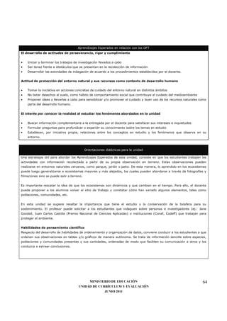 Aprendizajes Esperados en relación con los OFT
El desarrollo de actitudes de perseverancia, rigor y cumplimiento


•   Iniciar y terminar los trabajos de investigación llevados a cabo
•   Ser tenaz frente a obstáculos que se presentan en la recolección de información
•   Desarrollar las actividades de indagación de acuerdo a los procedimientos establecidos por el docente.


Actitud de protección del entorno natural y sus recursos como contexto de desarrollo humano


•   Tomar la iniciativa en acciones concretas de cuidado del entorno natural en distintos ámbitos
•   No botar desechos al suelo, como hábito de comportamiento social que contribuye al cuidado del medioambiente
•   Proponer ideas y llevarlas a cabo para sensibilizar y/o promover el cuidado y buen uso de los recursos naturales como
    parte del desarrollo humano.


El interés por conocer la realidad al estudiar los fenómenos abordados en la unidad


•   Buscar información complementaria a la entregada por el docente para satisfacer sus intereses e inquietudes
•   Formular preguntas para profundizar o expandir su conocimiento sobre los temas en estudio
•   Establecer, por iniciativa propia, relaciones entre los conceptos en estudio y los fenómenos que observa en su
    entorno.



                                             Orientaciones didácticas para la unidad

Una estrategia útil para abordar los Aprendizajes Esperados de esta unidad, consiste en que los estudiantes trabajen las
actividades con información recolectada a partir de su propia observación en terreno. Estas observaciones pueden
realizarse en entornos naturales cercanos, como parque, jardín o patio. De esta manera, lo aprendido en los ecosistemas
puede luego generalizarse a ecosistemas mayores y más alejados, los cuales pueden abordarse a través de fotografías y
filmaciones sino se puede salir a terreno.


Es importante rescatar la idea de que los ecosistemas son dinámicos y que cambian en el tiempo. Para ello, el docente
puede proponer a los alumnos volver al sitio de trabajo y constatar cómo han variado algunos elementos, tales como
poblaciones, comunidades, etc.


En esta unidad se sugiere resaltar la importancia que tiene el estudio y la conservación de la biosfera para su
sostenimiento. El profesor puede solicitar a los estudiantes que indaguen sobre personas e investigadores (ej.: Jane
Goodall, Juan Carlos Castilla (Premio Nacional de Ciencias Aplicadas) o instituciones (Conaf, Codeff) que trabajan para
proteger el ambiente.


Habilidades de pensamiento científico
Respecto del desarrollo de habilidades de ordenamiento y organización de datos, conviene conducir a los estudiantes a que
ordenen sus observaciones en tablas y/o gráficos de manera autónoma. Se trata de información sencilla sobre especies,
poblaciones y comunidades presentes y sus cantidades, ordenadas de modo que faciliten su comunicación a otros y los
conduzca a extraer conclusiones.




                                            MINISTERIO DE EDUCACIÓN                                                   64
                                       UNIDAD DE CURRÍCULUM Y EVALUACIÓN
                                                    JUNIO 2011
 