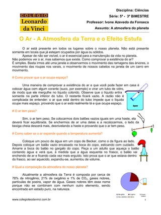 www.colegioleodavinci.com.br 1
Disciplina: Ciências
Série: 5ª - 3º BIMESTRE
Professor: Ivone Azevedo da Fonseca
Assunto: A atmosfera do planeta
O Ar - A Atmosfera da Terra e o Efeito Estufa
O ar está presente em todos os lugares sobre o nosso planeta. Não está presente
somente em locais que já estejam ocupados por água ou sólidos.
Apesar de não ser visível, o ar é essencial para a manutenção da vida no planeta.
Não podemos ver o ar, mas sabemos que existe. Como comprovar a existência do ar?
É simples. Basta irmos até uma janela e observarmos o movimento das ramagens das árvores, o
movimento das roupas nos varais, o movimento de nossos cabelos na janela de um carro em
movimento.
# Como provar que o ar ocupa espaço?
Uma maneira de comprovar a existência do ar e que você pode fazer em casa é
colocar água com algum corante (suco, por exemplo) e virar um tubo de vidro,
de modo que ele mergulhe no líquido colorido. Observe que o líquido entra
somente na parte inferior do tubo. O restante ficará vazio. A razão não é
complicada de entender: o ar que está dentro do tubo impede que o líquido
ocupe mais espaço, provando que o ar está realmente lá e que ocupa espaço.
# O ar tem peso?
Sim, o ar tem peso. Se colocarmos dois balões vazios iguais em uma haste, ela
deverá ficar equilibrada. Se enchermos de ar uma delas e a recolocarmos, o lado da
bexiga cheia descerá mais, desnivelando a haste e provando que o ar tem peso.
# Como saber se o ar expande quando a temperatura aumenta?
Coloque um pouco de água em um copo de Becker, como o da figura ao lado.
Depois coloque um balão vazio encaixado na boca do copo, esticando com cuidado.
Amarre a boca do balão no gargalo do copo. Peça a um adulto que aqueça o balão
contendo água e verá que, à medida que a água esquenta no frasco, o balão vai
enchendo de ar e ficando cada vez mais erguido. Isto prova que o ar que estava dentro
do frasco, ao ser aquecido, expandiu-se, aumentou de volume.
# Qual a composição da atmosfera do nosso planeta?
Atualmente a atmosfera da Terra é composta por cerca de
78% de nitrogênio, 21% de oxigênio e 1% de CO2, gases nobres,
partículas de poeira, vapor de água. Gases nobres têm esse nome
porque não se combinam com nenhum outro elemento, sendo
encontrado em estado puro, na natureza.
 