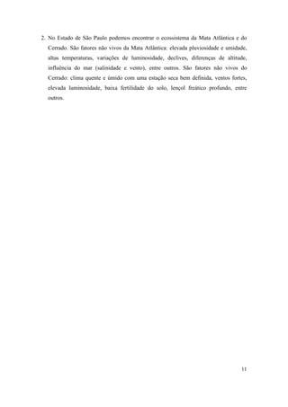 2. No Estado de São Paulo podemos encontrar o ecossistema da Mata Atlântica e do
  Cerrado. São fatores não vivos da Mata Atlântica: elevada pluviosidade e umidade,
  altas temperaturas, variações de luminosidade, declives, diferenças de altitude,
  influência do mar (salinidade e vento), entre outros. São fatores não vivos do
  Cerrado: clima quente e úmido com uma estação seca bem definida, ventos fortes,
  elevada luminosidade, baixa fertilidade do solo, lençol freático profundo, entre
  outros.




                                                                                11
 
