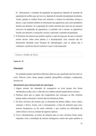 b) Basicamente, o tamanho da população de jaguatiricas depende do tamanho da
   população de coelhos que, por sua vez, depende do tamanho da população de plantas.
   Assim, quando os coelhos ficam sem alimento, o número de indivíduos começa a
   decair, o que resultará também na diminuição das jaguatiricas, pois esses predadores
   ficarão sem alimento. Se a população de coelhos diminuir por causa de um aumento
   excessivo na população de jaguatiricas, o resultado será o mesmo: as jaguatiricas
   ficarão sem alimento e começarão a morrer, reduzindo o tamanho da população.
3. O fenômeno da natureza que poderia explicar a regra do jogo que diz que os animais
   mortos devem voltar como plantas é a decomposição. Esse conceito não foi
   diretamente abordado nesta Situação de Aprendizagem; caso os alunos não o
   conheçam, o professor deverá esclarecer o que é a decomposição.




Página 28 - 29



Glossário

   Os estudantes podem identificar diferentes palavras cujo significado não fica claro no
texto. Palavras como: fauna, parque estadual, desequilíbrio ecológico, componente,
hectares etc.

Questionário para interpretação da reportagem
1. Alguns animais são chamados de estrangeiros no texto porque eles foram
   introduzidos na ilha, isto é, a ilha não era o hábitat natural/original desses animais.
2. Podemos dizer que os saguis são competidores dos morcegos na Ilha Anchieta
   porque ambos consomem o mesmo tipo de alimento,as frutas.
3. Os ratos silvestres são animais que se alimentam de plantas (folhas, raízes, frutos,
   sementes e flores). Assim, com o desmatamento, a fonte de alimentos para esses
   animais desapareceu ou foi muito reduzida, o que resultou em dificuldade de
   sobrevivência e levou à extinção de algumas espécies.
4. Com o desmatamento, as fontes de alimento para os ratos silvestres foram muito
   reduzidas. Com a introdução de animais estrangeiros, muitos dos quais também se

                                                                                             14
 
