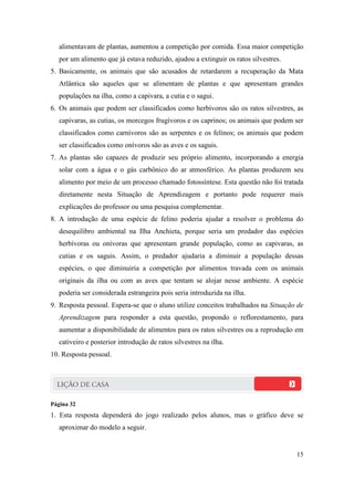alimentavam de plantas, aumentou a competição por comida. Essa maior competição
   por um alimento que já estava reduzido, ajudou a extinguir os ratos silvestres.
5. Basicamente, os animais que são acusados de retardarem a recuperação da Mata
   Atlântica são aqueles que se alimentam de plantas e que apresentam grandes
   populações na ilha, como a capivara, a cutia e o sagui.
6. Os animais que podem ser classificados como herbívoros são os ratos silvestres, as
   capivaras, as cutias, os morcegos frugívoros e os caprinos; os animais que podem ser
   classificados como carnívoros são as serpentes e os felinos; os animais que podem
   ser classificados como onívoros são as aves e os saguis.
7. As plantas são capazes de produzir seu próprio alimento, incorporando a energia
   solar com a água e o gás carbônico do ar atmosférico. As plantas produzem seu
   alimento por meio de um processo chamado fotossíntese. Esta questão não foi tratada
   diretamente nesta Situação de Aprendizagem e portanto pode requerer mais
   explicações do professor ou uma pesquisa complementar.
8. A introdução de uma espécie de felino poderia ajudar a resolver o problema do
   desequilibro ambiental na Ilha Anchieta, porque seria um predador das espécies
   herbívoras ou onívoras que apresentam grande população, como as capivaras, as
   cutias e os saguis. Assim, o predador ajudaria a diminuir a população dessas
   espécies, o que diminuiria a competição por alimentos travada com os animais
   originais da ilha ou com as aves que tentam se alojar nesse ambiente. A espécie
   poderia ser considerada estrangeira pois seria introduzida na ilha.
9. Resposta pessoal. Espera-se que o aluno utilize conceitos trabalhados na Situação de
   Aprendizagem para responder a esta questão, propondo o reflorestamento, para
   aumentar a disponibilidade de alimentos para os ratos silvestres ou a reprodução em
   cativeiro e posterior introdução de ratos silvestres na ilha.
10. Resposta pessoal.




Página 32
1. Esta resposta dependerá do jogo realizado pelos alunos, mas o gráfico deve se
   aproximar do modelo a seguir.


                                                                                     15
 