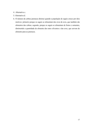 4. Alternativa c.
5. Alternativa d.
6. O número de cobras jararacas diminui quando a população de saguis cresce por dois
   motivos: primeiro porque os saguis se alimentam dos ovos de aves, que também são
   alimentos das cobras; segundo, porque os saguis se alimentam de frutos e sementes,
   diminuindo a quantidade de alimento dos ratos silvestres e das aves, que servem de
   alimento para as jararacas.




                                                                                  17
 