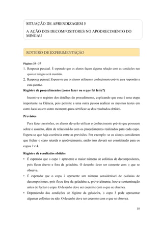SITUAÇÃO DE APRENDIZAGEM 5

  A AÇÃO DOS DECOMPOSITORES NO APODRECIMENTO DO
  MINGAU




Páginas 35 - 37
1. Resposta pessoal. É esperado que os alunos façam alguma relação com as condições nas
   quais o mingau será mantido.
2. Resposta pessoal. Espera-se que os alunos utilizem o conhecimento prévio para responder a
   esta questão.
Registro de procedimentos (como fazer ou o que foi feito?)

   Incentive o registro dos detalhes do procedimento, explicando que essa é uma etapa
importante na Ciência, pois permite a uma outra pessoa realizar os mesmos testes em
outro local ou em outro momento para certificar-se dos resultados obtidos.

Previsões

   Para fazer previsões, os alunos deverão utilizar o conhecimento prévio que possuem
sobre o assunto, além de relacioná-lo com os procedimentos realizados para cada copo.
Espera-se que haja coerência entre as previsões. Por exemplo: se os alunos consideram
que fechar o copo retarda o apodrecimento, então isso deverá ser considerado para os
copos 2 e 4.

Registro de resultados obtidos
• É esperado que o copo 1 apresente o maior número de colônias de decompositores,
   pois ficou aberto e fora da geladeira. O desenho deve ser coerente com o que se
   observa.
• É esperado que o copo 2 apresente um número considerável de colônias de
   decompositores, pois ficou fora da geladeira e, provavelmente, houve contaminação
   antes de fechar o copo. O desenho deve ser coerente com o que se observa.
• Dependendo das condições de higiene da geladeira, o copo 3 pode apresentar
   algumas colônias ou não. O desenho deve ser coerente com o que se observa.


                                                                                         18
 