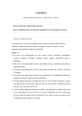 GABARITO

                 Caderno do Aluno de Ciências – 5ª série/6º ano – Volume 1




  SITUAÇÃO DE APRENDIZAGEM 1
  OS FATORES NÃO VIVOS DO AMBIENTE E OS SERES VIVOS




As questões de 1 a 6 tem por finalidade fazer com que os alunos reflitam sobre os
diferentes componentes de um ambiente. Instigue os alunos a pensar em outros
elementos que poderiam compor esse ambiente.

Páginas 3 - 4
1. Os seres vivos mencionados no texto foram: árvores, orquídeas, samambaias,
   caracóis, minhocas, formigas, vegetação miúda, cigarras, passarinhos, grilos e
   borboletas.
2. Dos seres vivos mencionados no texto, são plantas: árvores, orquídeas, samambaias e
   vegetação miúda.
3. Os animais que apareceram no texto e que moram no jardim são: caracóis, minhocas
   e formigas.
4. Os animais que apareceram no texto e que poderiam ser considerados visitantes do
   jardim são: pássaros, cigarras, grilos e borboletas.
5. Existem alguns elementos no jardim que não são vivos. Desses elementos, aqueles
   que apareceram no texto foram: água da chuva, a terra do solo, o adubo que está na
   terra do solo, a luz dos raios do sol.
6. Existem alguns elementos presentes no jardim e que permitem a existência dos seres
   vivos. Eles podem ser vivos ou não vivos. Entre os elementos não vivos, estão: água,
   luz solar, solo com adubo. Entre os elementos vivos, estão: os seres vivos que servem
   de alimento, como os frutos e os insetos.



                                                                                      2
 