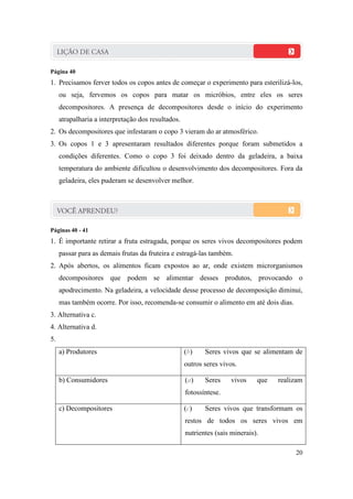 Página 40
1. Precisamos ferver todos os copos antes de começar o experimento para esterilizá-los,
     ou seja, fervemos os copos para matar os micróbios, entre eles os seres
     decompositores. A presença de decompositores desde o início do experimento
     atrapalharia a interpretação dos resultados.
2. Os decompositores que infestaram o copo 3 vieram do ar atmosférico.
3. Os copos 1 e 3 apresentaram resultados diferentes porque foram submetidos a
     condições diferentes. Como o copo 3 foi deixado dentro da geladeira, a baixa
     temperatura do ambiente dificultou o desenvolvimento dos decompositores. Fora da
     geladeira, eles puderam se desenvolver melhor.




Páginas 40 - 41
1. É importante retirar a fruta estragada, porque os seres vivos decompositores podem
     passar para as demais frutas da fruteira e estragá-las também.
2. Após abertos, os alimentos ficam expostos ao ar, onde existem microrganismos
     decompositores que podem se alimentar desses produtos, provocando o
     apodrecimento. Na geladeira, a velocidade desse processo de decomposição diminui,
     mas também ocorre. Por isso, recomenda-se consumir o alimento em até dois dias.
3. Alternativa c.
4. Alternativa d.
5.
     a) Produtores                                  (b)    Seres vivos que se alimentam de
                                                    outros seres vivos.

     b) Consumidores                                (a)    Seres    vivos     que   realizam
                                                    fotossíntese.

     c) Decompositores                              (c)    Seres vivos que transformam os
                                                    restos de todos os seres vivos em
                                                    nutrientes (sais minerais).

                                                                                         20
 
