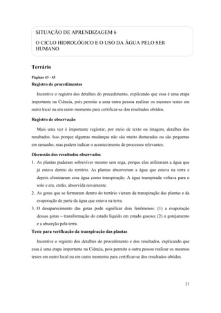SITUAÇÃO DE APRENDIZAGEM 6
  O CICLO HIDROLÓGICO E O USO DA ÁGUA PELO SER
  HUMANO


Terrário
Páginas 43 - 45
Registro de procedimentos

   Incentive o registro dos detalhes do procedimento, explicando que essa é uma etapa
importante na Ciência, pois permite a uma outra pessoa realizar os mesmos testes em
outro local ou em outro momento para certificar-se dos resultados obtidos.

Registro de observação

   Mais uma vez é importante registrar, por meio de texto ou imagem, detalhes dos
resultados. Isso porque algumas mudanças não são muito destacadas ou são pequenas
em tamanho, mas podem indicar o acontecimento de processos relevantes.

Discussão dos resultados observados
1. As plantas puderam sobreviver mesmo sem rega, porque elas utilizaram a água que
   já estava dentro do terrário. As plantas absorveram a água que estava na terra e
   depois eliminaram essa água como transpiração. A água transpirada voltava para o
   solo e era, então, absorvida novamente.
2. As gotas que se formaram dentro do terrário vieram da transpiração das plantas e da
   evaporação de parte da água que estava na terra.
3. O desaparecimento das gotas pode significar dois fenômenos: (1) a evaporação
   dessas gotas – transformação do estado líquido em estado gasoso; (2) o gotejamento
   e a absorção pela terra.
Teste para verificação da transpiração das plantas

   Incentive o registro dos detalhes do procedimento e dos resultados, explicando que
essa é uma etapa importante na Ciência, pois permite a outra pessoa realizar os mesmos
testes em outro local ou em outro momento para certificar-se dos resultados obtidos.




                                                                                       21
 