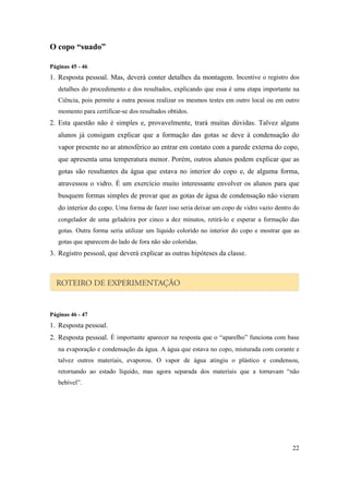 O copo “suado”

Páginas 45 - 46
1. Resposta pessoal. Mas, deverá conter detalhes da montagem. Incentive o registro dos
   detalhes do procedimento e dos resultados, explicando que essa é uma etapa importante na
   Ciência, pois permite a outra pessoa realizar os mesmos testes em outro local ou em outro
   momento para certificar-se dos resultados obtidos.
2. Esta questão não é simples e, provavelmente, trará muitas dúvidas. Talvez alguns
   alunos já consigam explicar que a formação das gotas se deve à condensação do
   vapor presente no ar atmosférico ao entrar em contato com a parede externa do copo,
   que apresenta uma temperatura menor. Porém, outros alunos podem explicar que as
   gotas são resultantes da água que estava no interior do copo e, de alguma forma,
   atravessou o vidro. É um exercício muito interessante envolver os alunos para que
   busquem formas simples de provar que as gotas de água de condensação não vieram
   do interior do copo. Uma forma de fazer isso seria deixar um copo de vidro vazio dentro do
   congelador de uma geladeira por cinco a dez minutos, retirá-lo e esperar a formação das
   gotas. Outra forma seria utilizar um líquido colorido no interior do copo e mostrar que as
   gotas que aparecem do lado de fora não são coloridas.
3. Registro pessoal, que deverá explicar as outras hipóteses da classe.




Páginas 46 - 47
1. Resposta pessoal.
2. Resposta pessoal. É importante aparecer na resposta que o “aparelho” funciona com base
   na evaporação e condensação da água. A água que estava no copo, misturada com corante e
   talvez outros materiais, evaporou. O vapor de água atingiu o plástico e condensou,
   retornando ao estado líquido, mas agora separada dos materiais que a tornavam “não
   bebível”.




                                                                                          22
 