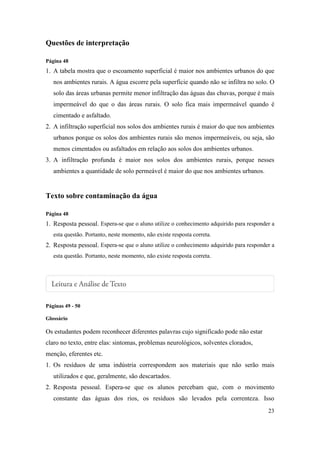 Questões de interpretação

Página 48
1. A tabela mostra que o escoamento superficial é maior nos ambientes urbanos do que
   nos ambientes rurais. A água escorre pela superfície quando não se infiltra no solo. O
   solo das áreas urbanas permite menor infiltração das águas das chuvas, porque é mais
   impermeável do que o das áreas rurais. O solo fica mais impermeável quando é
   cimentado e asfaltado.
2. A infiltração superficial nos solos dos ambientes rurais é maior do que nos ambientes
   urbanos porque os solos dos ambientes rurais são menos impermeáveis, ou seja, são
   menos cimentados ou asfaltados em relação aos solos dos ambientes urbanos.
3. A infiltração profunda é maior nos solos dos ambientes rurais, porque nesses
   ambientes a quantidade de solo permeável é maior do que nos ambientes urbanos.


Texto sobre contaminação da água

Página 48
1. Resposta pessoal. Espera-se que o aluno utilize o conhecimento adquirido para responder a
   esta questão. Portanto, neste momento, não existe resposta correta.
2. Resposta pessoal. Espera-se que o aluno utilize o conhecimento adquirido para responder a
   esta questão. Portanto, neste momento, não existe resposta correta.




Páginas 49 - 50

Glossário

Os estudantes podem reconhecer diferentes palavras cujo significado pode não estar
claro no texto, entre elas: sintomas, problemas neurológicos, solventes clorados,
menção, eferentes etc.
1. Os resíduos de uma indústria correspondem aos materiais que não serão mais
   utilizados e que, geralmente, são descartados.
2. Resposta pessoal. Espera-se que os alunos percebam que, com o movimento
   constante das águas dos rios, os resíduos são levados pela correnteza. Isso
                                                                                         23
 