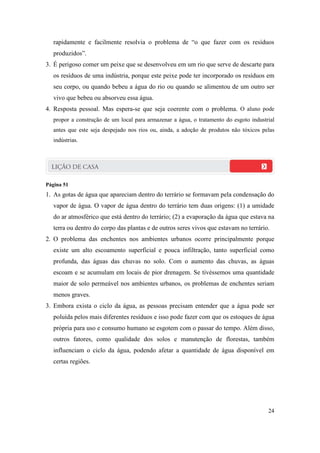 rapidamente e facilmente resolvia o problema de “o que fazer com os resíduos
   produzidos”.
3. É perigoso comer um peixe que se desenvolveu em um rio que serve de descarte para
   os resíduos de uma indústria, porque este peixe pode ter incorporado os resíduos em
   seu corpo, ou quando bebeu a água do rio ou quando se alimentou de um outro ser
   vivo que bebeu ou absorveu essa água.
4. Resposta pessoal. Mas espera-se que seja coerente com o problema. O aluno pode
   propor a construção de um local para armazenar a água, o tratamento do esgoto industrial
   antes que este seja despejado nos rios ou, ainda, a adoção de produtos não tóxicos pelas
   indústrias.




Página 51
1. As gotas de água que apareciam dentro do terrário se formavam pela condensação do
   vapor de água. O vapor de água dentro do terrário tem duas origens: (1) a umidade
   do ar atmosférico que está dentro do terrário; (2) a evaporação da água que estava na
   terra ou dentro do corpo das plantas e de outros seres vivos que estavam no terrário.
2. O problema das enchentes nos ambientes urbanos ocorre principalmente porque
   existe um alto escoamento superficial e pouca infiltração, tanto superficial como
   profunda, das águas das chuvas no solo. Com o aumento das chuvas, as águas
   escoam e se acumulam em locais de pior drenagem. Se tivéssemos uma quantidade
   maior de solo permeável nos ambientes urbanos, os problemas de enchentes seriam
   menos graves.
3. Embora exista o ciclo da água, as pessoas precisam entender que a água pode ser
   poluída pelos mais diferentes resíduos e isso pode fazer com que os estoques de água
   própria para uso e consumo humano se esgotem com o passar do tempo. Além disso,
   outros fatores, como qualidade dos solos e manutenção de florestas, também
   influenciam o ciclo da água, podendo afetar a quantidade de água disponível em
   certas regiões.




                                                                                        24
 