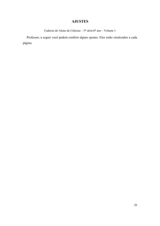 AJUSTES

               Caderno do Aluno de Ciências – 5ª série/6º ano – Volume 1

  Professor, a seguir você poderá conferir alguns ajustes. Eles estão sinalizados a cada
página.




                                                                                     26
 