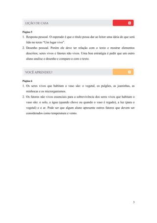 Página 5
1. Resposta pessoal. O esperado é que o título possa dar ao leitor uma ideia do que será
   lido no texto “Um lugar vivo”.
2. Desenho pessoal. Porém ele deve ter relação com o texto e mostrar elementos
   descritos; seres vivos e fatores não vivos. Uma boa estratégia é pedir que um outro
   aluno analise o desenho e compare-o com o texto.




Página 6
1. Os seres vivos que habitam o vaso são: o vegetal, os pulgões, as joaninhas, as
   minhocas e os microrganismos.
2. Os fatores não vivos essenciais para a sobrevivência dos seres vivos que habitam o
   vaso são: o solo, a água (quando chove ou quando o vaso é regado), a luz (para o
   vegetal) e o ar. Pode ser que algum aluno apresente outros fatores que devem ser
   considerados como temperatura e vento.




                                                                                      3
 
