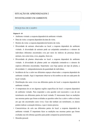 SITUAÇÃO DE APRENDIZAGEM 2

  INVESTIGANDO UM AMBIENTE




Páginas 8 - 10
• Ambiente visitado: a resposta dependerá do ambiente visitado.
• Data da visita: a resposta dependerá da data da visita.
• Horário da visita: a resposta dependerá do horário da visita.
• Diversidade de animais observados no local: a resposta dependerá do ambiente
   visitado. A diversidade de animais pode ser estipulada contando-se o número de
   indivíduos diferentes encontrados e/ou por meio de indícios da presença desses
   animais, tais como teias, ovos, pegadas, fezes etc.
• Diversidade de plantas observadas no local: a resposta dependerá do ambiente
   visitado. A diversidade de plantas pode ser estipulada contando-se o número de
   espécies diferentes encontradas. Importante: caso haja apenas um tipo de planta, a
   diversidade é 1, independentemente da quantidade de indivíduos.
• Incidência de luz e calor nos diferentes espaços observados: a resposta dependerá do
   ambiente visitado. Aqui é importante observar se há sombra ou não em cada parte do
   local visitado.
• Distribuição dos seres vivos nas diferentes partes do local: a resposta dependerá do
   ambiente visitado.
• A temperatura do ar em algumas regiões específicas do local: a resposta dependerá
   do ambiente visitado. Para responder a esta questão será necessário o uso de um
   termômetro em diferentes partes do local visitado. É interessante fazer as medições
   nas mesmas partes que foram avaliadas as questões sobre luz e calor e sobre os locais
   em que são encontrados seres vivos. Caso não tenham um termômetro, os alunos
   podem indicar a sensação térmica, o que é menos preciso.
• Características do solo nas diferentes partes do local: a resposta dependerá do
   ambiente visitado. É importante fazer as medições nas mesmas partes que foram
   avaliadas nas três últimas questões para poder compará-las posteriormente.
• Desenho pessoal.
                                                                                      4
 