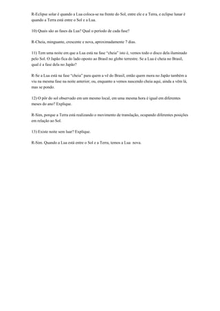 R-Eclipse solar é quando a Lua coloca-se na frente do Sol, entre ele e a Terra, e eclipse lunar é
quando a Terra está entre o Sol e a Lua.
10) Quais são as fases da Lua? Qual o período de cada fase?
R-Cheia, minguante, crescente e nova, aproximadamente 7 dias.
11) Tem uma noite em que a Lua está na fase “cheia” isto é, vemos todo o disco dela iluminado
pelo Sol. O Japão fica do lado oposto ao Brasil no globo terrestre. Se a Lua é cheia no Brasil,
qual é a fase dela no Japão?
R-Se a Lua está na fase “cheia” para quem a vê do Brasil, então quem mora no Japão também a
viu na mesma fase na noite anterior; ou, enquanto a vemos nascendo cheia aqui, ainda a vêm lá,
mas se pondo.
12) O pôr do sol observado em um mesmo local, em uma mesma hora é igual em diferentes
meses do ano? Explique.
R-Sim, porque a Terra está realizando o movimento de translação, ocupando diferentes posições
em relação ao Sol.
13) Existe noite sem luar? Explique.
R-Sim. Quando a Lua está entre o Sol e a Terra, temos a Lua nova.

 