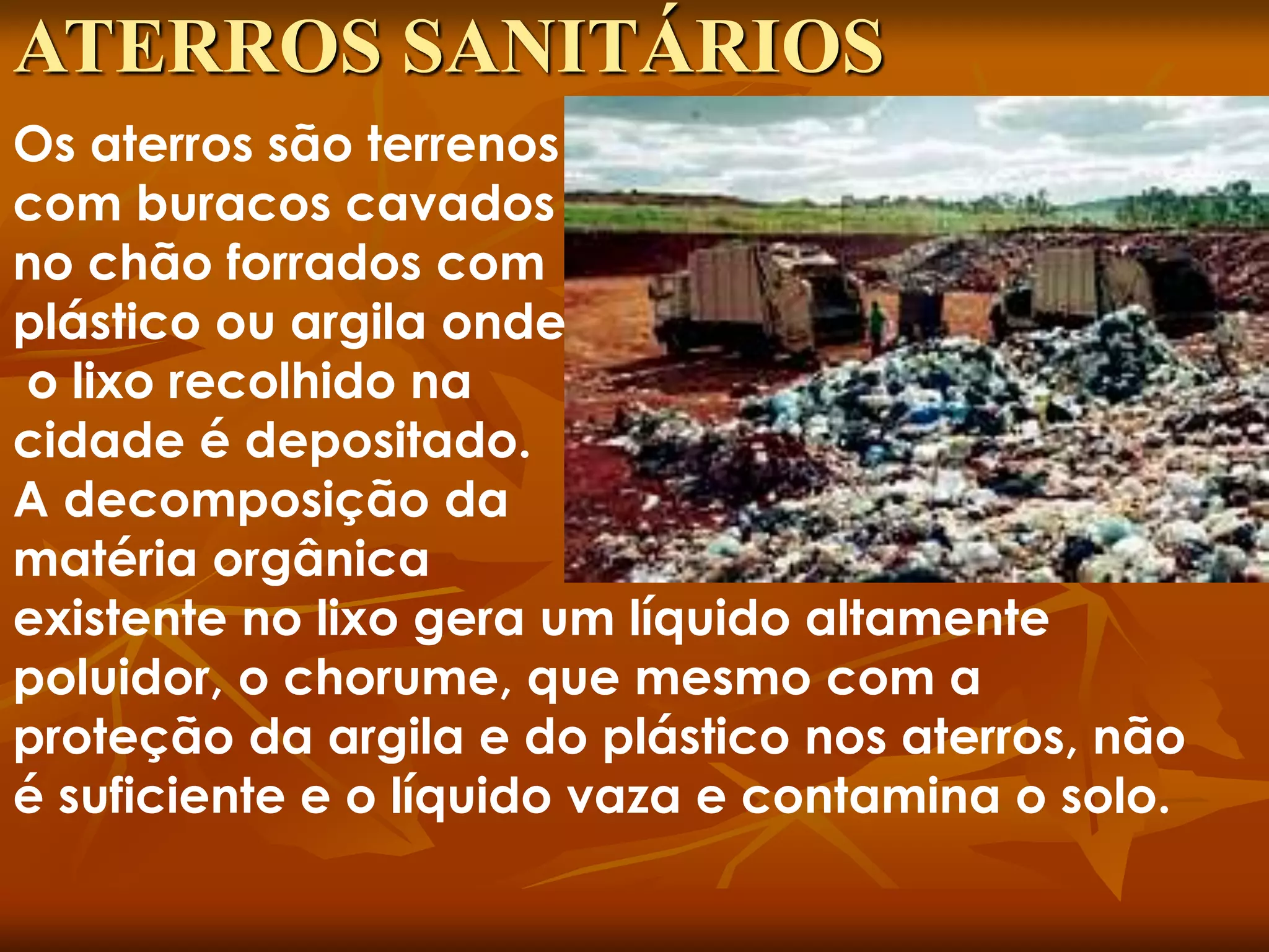 Os aterros são terrenos
com buracos cavados
no chão forrados com
plástico ou argila onde
o lixo recolhido na
cidade é depositado.
A decomposição da
matéria orgânica
existente no lixo gera um líquido altamente
poluidor, o chorume, que mesmo com a
proteção da argila e do plástico nos aterros, não
é suficiente e o líquido vaza e contamina o solo.
ATERROS SANITÁRIOS
 