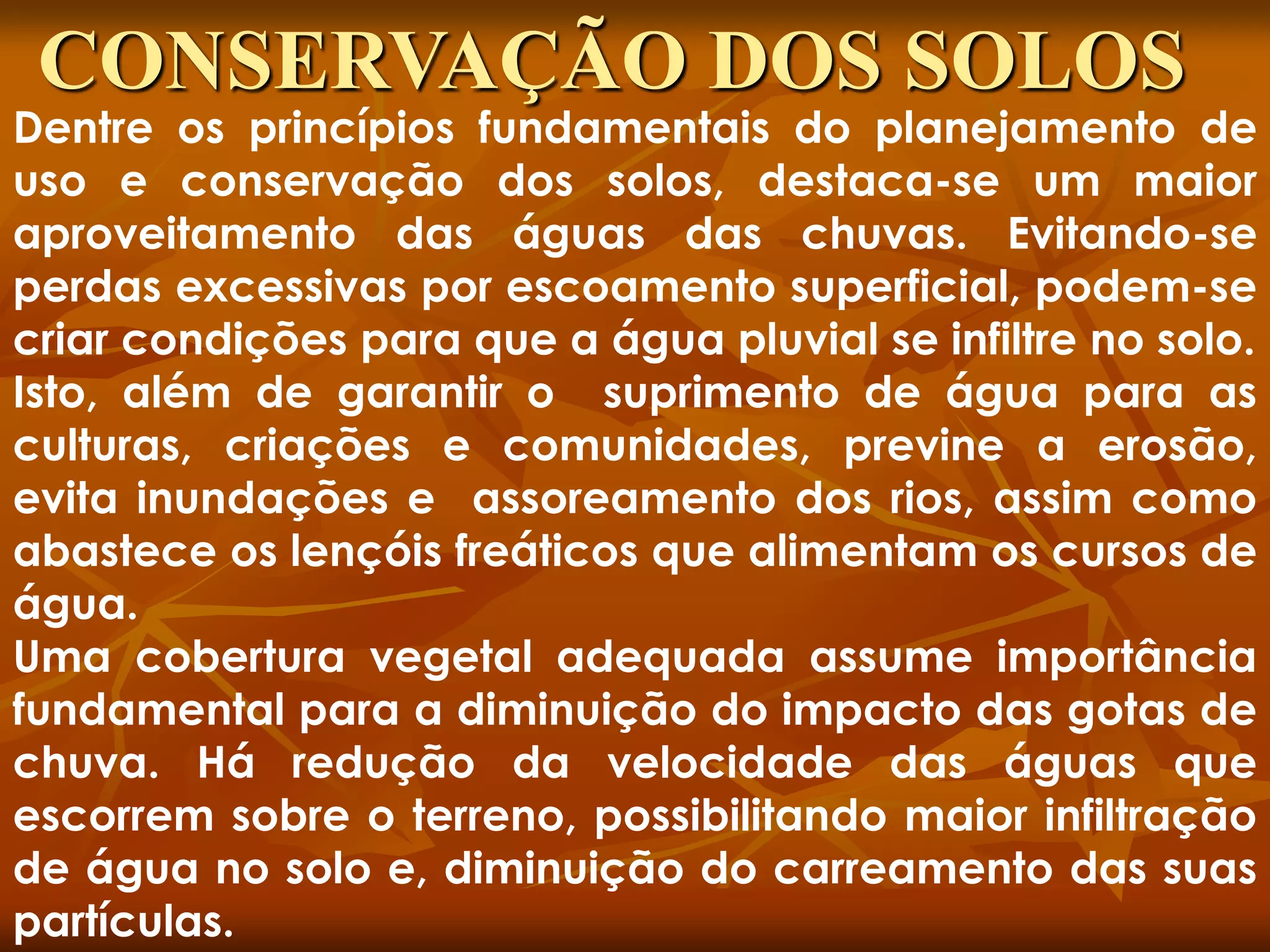 Dentre os princípios fundamentais do planejamento de
uso e conservação dos solos, destaca-se um maior
aproveitamento das águas das chuvas. Evitando-se
perdas excessivas por escoamento superficial, podem-se
criar condições para que a água pluvial se infiltre no solo.
Isto, além de garantir o suprimento de água para as
culturas, criações e comunidades, previne a erosão,
evita inundações e assoreamento dos rios, assim como
abastece os lençóis freáticos que alimentam os cursos de
água.
Uma cobertura vegetal adequada assume importância
fundamental para a diminuição do impacto das gotas de
chuva. Há redução da velocidade das águas que
escorrem sobre o terreno, possibilitando maior infiltração
de água no solo e, diminuição do carreamento das suas
partículas.
CONSERVAÇÃO DOS SOLOS
 