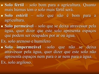  Solo fértil – solo bom para a agricultura. Quanto
mais húmus tem o solo mais fértil será.
 Solo estéril – solo que não é bom para a
agricultura.
 Solo permeável – solo que se deixa atravessar pela
água, quer dizer que este solo apresenta espaços
que podem ser ocupados por ar ou água.
Ex. solo arenoso e humífero
 Solo impermeável –solo que não se deixa
atravessar pela água, quer dizer que este solo não
apresenta espaços nem para o ar nem para a água.
Ex. solo argiloso.
 