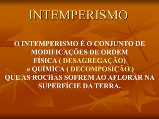 O INTEMPERISMO É O CONJUNTO DE
MODIFICAÇÕES DE ORDEM
FÍSICA ( DESAGREGAÇÃO)
e QUÍMICA ( DECOMPOSIÇÃO )
QUE AS ROCHAS SOFREM AO AFLORAR NA
SUPERFÍCIE DA TERRA.
INTEMPERISMO
 