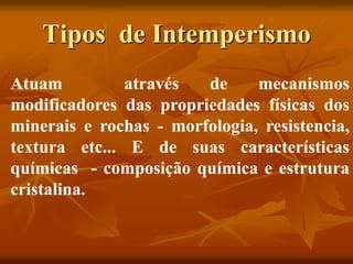 Tipos de Intemperismo
Atuam através de mecanismos
modificadores das propriedades físicas dos
minerais e rochas - morfologia, resistencia,
textura etc... E de suas características
químicas - composição química e estrutura
cristalina.
 