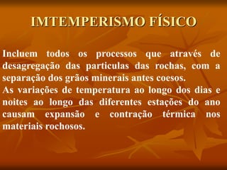 IMTEMPERISMO FÍSICO
Incluem todos os processos que através de
desagregação das particulas das rochas, com a
separação dos grãos minerais antes coesos.
As variações de temperatura ao longo dos dias e
noites ao longo das diferentes estações do ano
causam expansão e contração térmica nos
materiais rochosos.
 