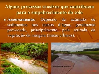 Alguns processos erosivos que contribuem
para o empobrecimento do solo
 Assoreamento: Depósito de acúmulo de
sedimentos nos cursos d’água, geralmente
provocada, principalmente, pela retirada da
vegetação da margem (matas ciliares).
 