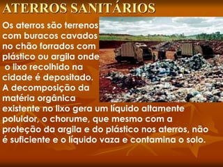 Os aterros são terrenos
com buracos cavados
no chão forrados com
plástico ou argila onde
o lixo recolhido na
cidade é depositado.
A decomposição da
matéria orgânica
existente no lixo gera um líquido altamente
poluidor, o chorume, que mesmo com a
proteção da argila e do plástico nos aterros, não
é suficiente e o líquido vaza e contamina o solo.
ATERROS SANITÁRIOS
 