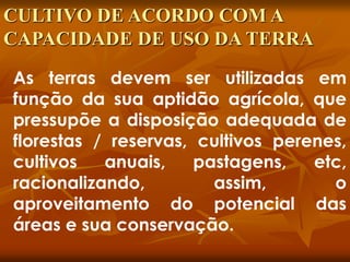 As terras devem ser utilizadas em
função da sua aptidão agrícola, que
pressupõe a disposição adequada de
florestas / reservas, cultivos perenes,
cultivos anuais, pastagens, etc,
racionalizando, assim, o
aproveitamento do potencial das
áreas e sua conservação.
CULTIVO DE ACORDO COM A
CAPACIDADE DE USO DA TERRA
 