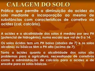 Prática que permite a diminuição da acidez do
solo mediante a incorporação ao mesmo de
substâncias com características de corretivo de
acidez (cal, calcário).
A acidez e a alcalinidade dos solos é medida por seu PH
(potencial de hidrogênio), numa escala que vai de 0 a 14.
Os solos ácidos tem um PH baixo (abaixo de 7) e os solos
alcalinos ou básicos têm o PH alto (acima de 7).
Tanto a acidez quanto a alcalinidade dos solos são
problemas para a agricultura, necessitando de corretivos
como a administração de calcário para a acidez e de
enxofre para os solos básicos.
CALAGEM DO SOLO
 