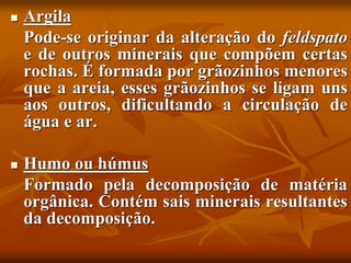  Argila
Pode-se originar da alteração do feldspato
e de outros minerais que compõem certas
rochas. É formada por grãozinhos menores
que a areia, esses grãozinhos se ligam uns
aos outros, dificultando a circulação de
água e ar.
 Humo ou húmus
Formado pela decomposição de matéria
orgânica. Contém sais minerais resultantes
da decomposição.
 