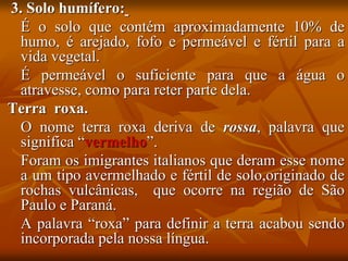 3. Solo humífero:
É o solo que contém aproximadamente 10% de
humo, é arejado, fofo e permeável e fértil para a
vida vegetal.
É permeável o suficiente para que a água o
atravesse, como para reter parte dela.
Terra roxa.
O nome terra roxa deriva de rossa, palavra que
significa “vermelho”.
Foram os imigrantes italianos que deram esse nome
a um tipo avermelhado e fértil de solo,originado de
rochas vulcânicas, que ocorre na região de São
Paulo e Paraná.
A palavra “roxa” para definir a terra acabou sendo
incorporada pela nossa língua.
 