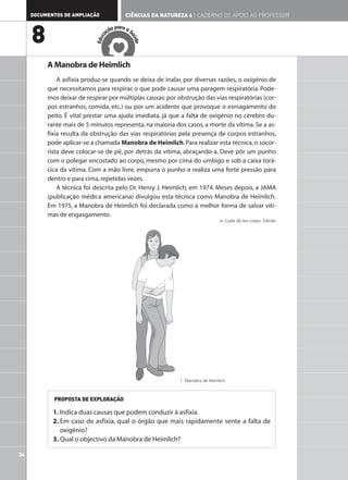 DOCUMENTOS DE AMPLIAÇÃO                CIÊNCIAS DA NATUREZA 6 | CADERNO DE APOIO AO PROFESSOR

                                         ar
                                     ão p a a S

     8                             aç




                                              aú
                               c
                            Edu




                                                de
          A Manobra de Heimlich
              A asfixia produz-se quando se deixa de inalar, por diversas razões, o oxigénio de
          que necessitamos para respirar, o que pode causar uma paragem respiratória. Pode-
          mos deixar de respirar por múltiplas causas: por obstrução das vias respiratórias (cor-
          pos estranhos, comida, etc.) ou por um acidente que provoque o esmagamento do
          peito. É vital prestar uma ajuda imediata, já que a falta de oxigénio no cérebro du-
          rante mais de 5 minutos representa, na maioria dos casos, a morte da vítima. Se a as-
          fixia resulta da obstrução das vias respiratórias pela presença de corpos estranhos,
          pode aplicar-se a chamada Manobra de Heimlich. Para realizar esta técnica, o socor-
          rista deve colocar-se de pé, por detrás da vítima, abraçando-a. Deve pôr um punho
          com o polegar encostado ao corpo, mesmo por cima do umbigo e sob a caixa torá-
          cica da vítima. Com a mão livre, empurra o punho e realiza uma forte pressão para
          dentro e para cima, repetidas vezes.
              A técnica foi descrita pelo Dr. Henry J. Heimlich, em 1974. Meses depois, a JAMA
          (publicação médica americana) divulgou esta técnica como Manobra de Heimlich.
          Em 1975, a Manobra de Heimlich foi declarada como a melhor forma de salvar víti-
          mas de engasgamento.
                                                                                in Cuida do teu corpo, Edinter




                                                             1. Manobra de Heimlich.



            PROPOSTA DE EXPLORAÇÃO

            1. Indica duas causas que podem conduzir à asfixia.
            2. Em caso de asfixia, qual o órgão que mais rapidamente sente a falta de
               oxigénio?
            3. Qual o objectivo da Manobra de Heimlich?

34
 