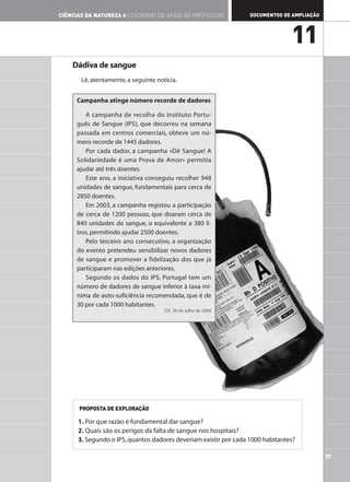 CIÊNCIAS DA NATUREZA 6 | CADERNO DE APOIO AO PROFESSOR            DOCUMENTOS DE AMPLIAÇÃO




                                                                                11
    Dádiva de sangue
       Lê, atentamente, a seguinte notícia.


     Campanha atinge número recorde de dadores

        A campanha de recolha do Instituto Portu-
     guês de Sangue (IPS), que decorreu na semana
     passada em centros comerciais, obteve um nú-
     mero recorde de 1445 dadores.
        Por cada dador, a campanha «Dê Sangue! A
     Solidariedade é uma Prova de Amor» permitia
     ajudar até três doentes.
        Este ano, a iniciativa conseguiu recolher 948
     unidades de sangue, fundamentais para cerca de
     2850 doentes.
        Em 2003, a campanha registou a participação
     de cerca de 1200 pessoas, que doaram cerca de
     840 unidades de sangue, o equivalente a 380 li-
     tros, permitindo ajudar 2500 doentes.
        Pelo terceiro ano consecutivo, a organização
     do evento pretendeu sensibilizar novos dadores
     de sangue e promover a fidelização dos que já
     participaram nas edições anteriores.
        Segundo os dados do IPS, Portugal tem um
     número de dadores de sangue inferior à taxa mí-
     nima de auto-suficiência recomendada, que é de
     30 por cada 1000 habitantes.
                                      TSF, 20 de Julho de 2004




      PROPOSTA DE EXPLORAÇÃO

      1. Por que razão é fundamental dar sangue?
      2. Quais são os perigos da falta de sangue nos hospitais?
      3. Segundo o IPS, quantos dadores deveriam existir por cada 1000 habitantes?

                                                                                            37
 