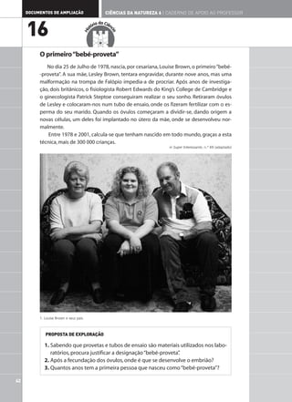 DOCUMENTOS DE AMPLIAÇÃO                        CIÊNCIAS DA NATUREZA 6 | CADERNO DE APOIO AO PROFESSOR

                                              ia da Ciên

     16                                    tór




                                     His




                                                       cia
          O primeiro “bebé-proveta”
             No dia 25 de Julho de 1978, nascia, por cesariana, Louise Brown, o primeiro “bebé-
          -proveta”. A sua mãe, Lesley Brown, tentara engravidar, durante nove anos, mas uma
          malformação na trompa de Falópio impedia-a de procriar. Após anos de investiga-
          ção, dois britânicos, o fisiologista Robert Edwards do King’s College de Cambridge e
          o ginecologista Patrick Steptoe conseguiram realizar o seu sonho. Retiraram óvulos
          de Lesley e colocaram-nos num tubo de ensaio, onde os fizeram fertilizar com o es-
          perma do seu marido. Quando os óvulos começaram a dividir-se, dando origem a
          novas células, um deles foi implantado no útero da mãe, onde se desenvolveu nor-
          malmente.
              Entre 1978 e 2001, calcula-se que tenham nascido em todo mundo, graças a esta
          técnica, mais de 300 000 crianças.
                                                                             in Super Interessante, n.º 69 (adaptado)




          1. Louise Brown e seus pais.



             PROPOSTA DE EXPLORAÇÃO

            1. Sabendo que provetas e tubos de ensaio são materiais utilizados nos labo-
               ratórios, procura justificar a designação “bebé-proveta”
                                                                      .
            2. Após a fecundação dos óvulos, onde é que se desenvolve o embrião?
            3. Quantos anos tem a primeira pessoa que nasceu como “bebé-proveta”?

42
 