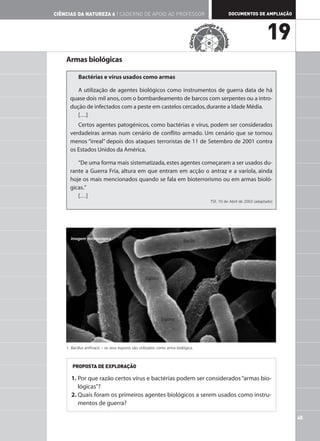 CIÊNCIAS DA NATUREZA 6 | CADERNO DE APOIO AO PROFESSOR                                                      DOCUMENTOS DE AMPLIAÇÃO

                                                                                           nologia e S
                                                                                         ec
                                                                                                                               19




                                                                                     T




                                                                                                     oc
                                                                            Ciência,




                                                                                                       iedade
    Armas biológicas

           Bactérias e vírus usados como armas

         A utilização de agentes biológicos como instrumentos de guerra data de há
      quase dois mil anos, com o bombardeamento de barcos com serpentes ou a intro-
      dução de infectados com a peste em castelos cercados, durante a Idade Média.
         […]
         Certos agentes patogénicos, como bactérias e vírus, podem ser considerados
      verdadeiras armas num cenário de conflito armado. Um cenário que se tornou
      menos “irreal” depois dos ataques terroristas de 11 de Setembro de 2001 contra
      os Estados Unidos da América.

         “De uma forma mais sistematizada, estes agentes começaram a ser usados du-
      rante a Guerra Fria, altura em que entram em acção o antraz e a varíola, ainda
      hoje os mais mencionados quando se fala em bioterrorismo ou em armas bioló-
      gicas.”
         […]
                                                                                                TSF, 10 de Abril de 2003 (adaptado)




      Imagem microscópica
                                                                         Bacilo




                                                  Esporo




                                                            Esporo




    1. Bacillus anthracis – os seus esporos são utilizados como arma biológica.



       PROPOSTA DE EXPLORAÇÃO

       1. Por que razão certos vírus e bactérias podem ser considerados “armas bio-
          lógicas”?
       2. Quais foram os primeiros agentes biológicos a serem usados como instru-
          mentos de guerra?

                                                                                                                                      45
 