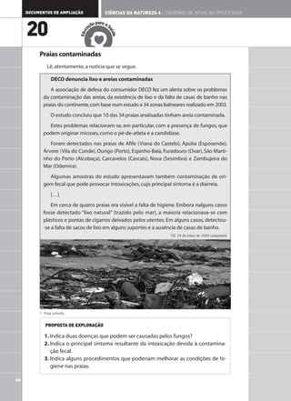 DOCUMENTOS DE AMPLIAÇÃO                  CIÊNCIAS DA NATUREZA 6 | CADERNO DE APOIO AO PROFESSOR

                                           ar
                                       ão p a a S

     20                              aç




                                                aú
                                 c
                              Edu




                                                  de
          Praias contaminadas
              Lê, atentamente, a notícia que se segue.

                 DECO denuncia lixo e areias contaminadas
               A associação de defesa do consumidor DECO fez um alerta sobre os problemas
            da contaminação das areias, da existência de lixo e da falta de casas de banho nas
            praias do continente, com base num estudo a 34 zonas balneares realizado em 2003.
                 O estudo concluiu que 10 das 34 praias analisadas tinham areia contaminada.
              Estes problemas relacionam-se, em particular, com a presença de fungos, que
            podem originar micoses, como o pé-de-atleta e a candidíase.
               Foram detectados nas praias de Afife (Viana do Castelo), Apúlia (Esposende),
            Árvore (Vila do Conde), Ourigo (Porto), Espinho-Baía, Furadouro (Ovar), São Marti-
            nho do Porto (Alcobaça), Carcavelos (Cascais), Nova (Sesimbra) e Zambujeira do
            Mar (Odemira).
              Algumas amostras do estudo apresentavam também contaminação de ori-
            gem fecal que pode provocar intoxicações, cujo principal sintoma é a diarreia.
                 […]
                Em cerca de quatro praias era visível a falta de higiene. Embora nalguns casos
            fosse detectado “lixo natural” (trazido pelo mar), a maioria relacionava-se com
            plásticos e pontas de cigarros deixados pelos utentes. Em alguns casos, detectou-
            -se a falta de sacos de lixo em alguns suportes e a ausência de casas de banho.
                                                                       TSF, 24 de Maio de 2004 (adaptado)




          1. Praia poluída.


             PROPOSTA DE EXPLORAÇÃO

             1. Indica duas doenças que podem ser causadas pelos fungos?
             2. Indica o principal sintoma resultante da intoxicação devida à contamina-
                ção fecal.
             3. Indica alguns procedimentos que poderiam melhorar as condições de hi-
                giene nas praias.

46
 