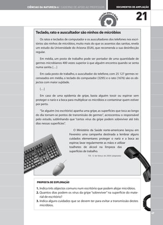 CIÊNCIAS DA NATUREZA 6 | CADERNO DE APOIO AO PROFESSOR                         DOCUMENTOS DE AMPLIAÇÃO

                                                                      ar
                                                                  ão p a a S
                                                                aç
                                                                                            21




                                                                           aú
                                                            c
                                                         Edu




                                                                             de
     Teclado, rato e auscultador são ninhos de micróbios
         Os ratos e teclados de computador e os auscultadores dos telefones nos escri-
     tórios são ninhos de micróbios, muito mais do que os assentos das sanitas, revela
     um estudo da Universidade do Arizona (EUA), que recomenda a sua desinfecção
     regular.

        Em média, um posto de trabalho pode ser portador de uma quantidade de
     germes microbianos 400 vezes superior à que alguém encontra quando se senta
     numa sanita. […]

        Em cada posto de trabalho, o auscultador do telefone, com 25 127 germes re-
     censeados em média, o teclado do computador (3295) e o rato (1676) são os ob-
     jectos com maior sujidade.

        […]

        Em caso de uma epidemia de gripe, basta alguém tossir ou espirrar sem
     proteger o nariz e a boca para multiplicar os micróbios e contaminar quem estiver
     por perto.

        “Se alguém (no escritório) apanha uma gripe, as superfícies que toca ao longo
     do dia tornam-se pontos de transmissão de germes“, acrescentou o responsável
     pelo estudo, sublinhando que “certos vírus da gripe podem sobreviver até três
     dias nessas superfícies”.

                                  O Ministério da Saúde norte-americano lançou em
                               Fevereiro uma campanha destinada a lembrar alguns
                               cuidados elementares: proteger o nariz e a boca ao
                               espirrar, lavar regularmente as mãos e utilizar
                               toalhetes de álcool na limpeza das
                               superfícies de trabalho.
                                              TSF, 12 de Março de 2004 (adaptado)




      PROPOSTA DE EXPLORAÇÃO

      1. Indica três objectos comuns num escritório que podem alojar micróbios.
      2. Quantos dias podem os vírus da gripe “sobreviver” na superfície do mate-
         rial de escritório?
      3. Indica alguns cuidados que se devem ter para evitar a transmissão destes
         micróbios.

                                                                                                         47
 
