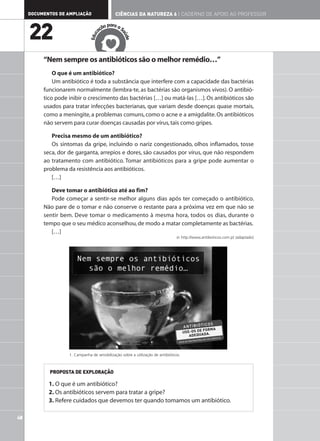 DOCUMENTOS DE AMPLIAÇÃO                   CIÊNCIAS DA NATUREZA 6 | CADERNO DE APOIO AO PROFESSOR

                                             ar
                                         ão p a a S

     22                                aç




                                                  aú
                                   c
                                Edu




                                                    de
          “Nem sempre os antibióticos são o melhor remédio…”
              O que é um antibiótico?
              Um antibiótico é toda a substância que interfere com a capacidade das bactérias
          funcionarem normalmente (lembra-te, as bactérias são organismos vivos). O antibió-
          tico pode inibir o crescimento das bactérias […] ou matá-las […]. Os antibióticos são
          usados para tratar infecções bacterianas, que variam desde doenças quase mortais,
          como a meningite, a problemas comuns, como o acne e a amigdalite. Os antibióticos
          não servem para curar doenças causadas por vírus, tais como gripes.

             Precisa mesmo de um antibiótico?
             Os sintomas da gripe, incluindo o nariz congestionado, olhos inflamados, tosse
          seca, dor de garganta, arrepios e dores, são causados por vírus, que não respondem
          ao tratamento com antibiótico. Tomar antibióticos para a gripe pode aumentar o
          problema da resistência aos antibióticos.
             […]

             Deve tomar o antibiótico até ao fim?
             Pode começar a sentir-se melhor alguns dias após ter começado o antibiótico.
          Não pare de o tomar e não conserve o restante para a próxima vez em que não se
          sentir bem. Deve tomar o medicamento à mesma hora, todos os dias, durante o
          tempo que o seu médico aconselhou, de modo a matar completamente as bactérias.
             […]
                                                                                  in http://www.antibioticos.com.pt (adaptado)




                    1. Campanha de sensibilização sobre a utilização de antibióticos.



            PROPOSTA DE EXPLORAÇÃO

            1. O que é um antibiótico?
            2. Os antibióticos servem para tratar a gripe?
            3. Refere cuidados que devemos ter quando tomamos um antibiótico.

48
 