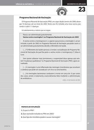 CIÊNCIAS DA NATUREZA 6 | CADERNO DE APOIO AO PROFESSOR                     DOCUMENTOS DE AMPLIAÇÃO

                                                                               ar
                                                                           ão p a a S
                                                                         aç
                                                                                                           23




                                                                                    aú
                                                                     c
                                                                  Edu




                                                                                      de
                 Programa Nacional de Vacinação
                    O Programa Nacional de Vacinação (PNV), em vigor desde Janeiro de 2000, abran-
                 gia 10 doenças até ao início de 2005. Neste ano, foi incluída uma nova vacina, pas-
                 sando a cobrir 11 doenças.

                    Lê, atentamente, a notícia que se segue.

                     Passa a ser administrada gratuitamente
                     Vacina contra meningite C no Programa Nacional de Vacinação em 2005

                      A vacina contra o meningococo C, o agente que provoca a meningite C, vai ser
                  incluída a partir de 2005 no Programa Nacional de Vacinação, passando assim a
                  ser administrada gratuitamente, decidiu o Ministério da Saúde.

                     […] “O Ministério da Saúde aprovou a revisão e actualização do Programa Na-
                  cional de Vacinação, da qual faz parte a vacina contra o meningococo C”, disse à
                  Lusa.

                     Sem querer adiantar mais pormenores, a responsável disse apenas que exis-
                  tem “mudanças qualitativas” no Programa Nacional de Vacinação (PNV), agora ac-
                  tualizado.

                     […] A meningite é uma inflamação das meninges (membranas que envolvem
                  o cérebro) que pode ser causada por um vírus ou uma bactéria.

                     […] As meningites bacterianas conduzem à morte em cerca de 15 por cento
                  dos casos, sendo o tratamento, essencialmente, feito mediante a administração
                  de antibióticos.
                                                                                Público, 22 de Dezembro de 2004




                   PROPOSTA DE EXPLORAÇÃO

                   1. O que é o PNV?
                   2. Que vacina foi incluída no PNV em 2005?
                   3. Que tipo de micróbios podem causar meningite?


                                                                                                                  49
AECN6LP-04
 