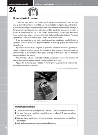 DOCUMENTOS DE AMPLIAÇÃO                 CIÊNCIAS DA NATUREZA 6 | CADERNO DE APOIO AO PROFESSOR

                                      ia da Ciên

     24                            tór




                             His




                                               cia
          Breve história do tabaco
              O tabaco é uma planta cujo nome científico é Nicotiana tabacum. O seu uso sur-
          giu, aproximadamente, no ano 1000 a.C., nas sociedades indígenas da América Cen-
          tral, em rituais mágico-religiosos com o objectivo de purificar, contemplar, proteger e
          fortalecer os ímpetos guerreiros, além de acreditar que tinha o poder de predizer o
          futuro. A partir do século XVI, o seu uso foi introduzido na Europa, por Jean Nicot
          (cujo apelido deu origem ao nome nicotina), diplomata francês vindo de Portugal,
          após ter-lhe cicatrizado uma úlcera na perna, até então incurável.
              O seu uso espalhou-se por todo mundo a partir de meados do século XX, com a
          ajuda de técnicas avançadas de publicidade e marketing, que se desenvolveram
          nessa época.
              A partir da década de 60, surgiram os primeiros relatórios científicos que relacio-
          naram o cigarro ao adoecimento do fumador, e, hoje, existem inúmeros trabalhos
          comprovando os malefícios do tabagismo à saúde do fumador e do não-fumador
          exposto ao fumo do cigarro.
              Actualmente, o tabaco é cultivado em todas as partes do mundo e é responsável
          por uma actividade económica que envolve milhões de dólares.
              Apesar dos malefícios que o hábito de fumar provoca, a nicotina é uma das dro-
          gas mais consumidas no mundo.
                                                                       in http://oficina.cienciaviva.pt/ (adaptado)




                                           1. Publicidade ao tabaco.



            PROPOSTA DE EXPLORAÇÃO

            1. Com que finalidade os indígenas da América Central utilizavam o tabaco?
            2. Em que época se espalhou mundialmente o tabaco? O que contribuiu
               para o seu sucesso?
            3. Quando é que surgiram os primeiros estudos que revelaram os malefícios
               do tabaco?
            4. Indica algumas doenças provocadas pelo tabaco.

50
 