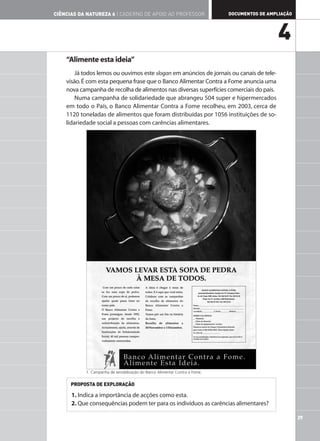 CIÊNCIAS DA NATUREZA 6 | CADERNO DE APOIO AO PROFESSOR                       DOCUMENTOS DE AMPLIAÇÃO




                                                                                               4
    “Alimente esta ideia”
        Já todos lemos ou ouvimos este slogan em anúncios de jornais ou canais de tele-
    visão. É com esta pequena frase que o Banco Alimentar Contra a Fome anuncia uma
    nova campanha de recolha de alimentos nas diversas superfícies comerciais do país.
        Numa campanha de solidariedade que abrangeu 504 super e hipermercados
    em todo o País, o Banco Alimentar Contra a Fome recolheu, em 2003, cerca de
    1120 toneladas de alimentos que foram distribuídas por 1056 instituições de so-
    lidariedade social a pessoas com carências alimentares.




           1. Campanha de sensibilização do Banco Alimentar Contra a Fome.


      PROPOSTA DE EXPLORAÇÃO

      1. Indica a importância de acções como esta.
      2. Que consequências podem ter para os indivíduos as carências alimentares?

                                                                                                       29
 