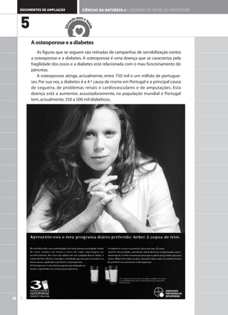 DOCUMENTOS DE AMPLIAÇÃO               CIÊNCIAS DA NATUREZA 6 | CADERNO DE APOIO AO PROFESSOR

                                         ar
                                     ão p a a S

     5                             aç




                                              aú
                               c
                            Edu




                                                de
          A osteoporose e a diabetes
             As figuras que se seguem são retiradas de campanhas de sensibilização contra
          a osteoporose e a diabetes. A osteoporose é uma doença que se caracteriza pela
          fragilidade dos ossos e a diabetes está relacionada com o mau funcionamento do
          pâncreas.
             A osteoporose atinge, actualmente, entre 750 mil e um milhão de portugue-
          ses. Por sua vez, a diabetes é a 4.ª causa de morte em Portugal e a principal causa
          de cegueira, de problemas renais e cardiovasculares e de amputações. Esta
          doença está a aumentar, assustadoramente, na população mundial e Portugal
          tem, actualmente, 350 a 500 mil diabéticos.




30   1.
 