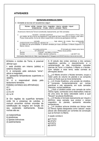 ATIVIDADES
2-Sobre o núcleo da Terra, é possível
afirmar que:
I. está dividido em interno (sólido) e
externo (líquido).
II. é composto pela estrutura “sima”:
silício e magnésio.
III. apresenta temperaturas superiores a
3000ºC.
IV. é o responsável direto pelo
tectonismo terrestre.
Está(ão) correta(s) a(s) afirmativa(s):
a) I
b) III
c) II e IV
d) I e III
3- Em regiões da superfície terrestre
onde há a presença de vulcões, é
comum encontrar rochas oriundas da
solidificação do magma em função do
seu acelerado resfriamento. Essas
rochas são as:
a) metamórficas
b) plutônicas
c) ígneas extrusivas
d) sedimentares
4- O estudo das ondas sísmicas e dos campos
magnéticos permitiu o descobrimento e a
caracterização de três importantes camadas
internas da Terra: a Litosfera, o Manto e o Núcleo.
Com relação a esse tema, estão corretas as
afirmações abaixo:
(___) O Manto envolve o Núcleo terrestre, ocupa a
maior parte do volume do planeta e se comporta
como um fluido que se move lentamente.
(___) A Crosta Oceânica, uma porção da Litosfera,
é composta fundamentalmente por rochas
graníticas e não apresenta, em suas camadas
inferiores, rochas basálticas.
(___) Sob a Litosfera existe uma camada de rocha
menos rígida, conhecida como Astenosfera; trata-se
de uma zona de baixa velocidade sobre a qual
"flutuam" as placas litosféricas.
(___) O Núcleo é formado basicamente por níquel e
alumínio; essa camada, que produz o campo
magnético do planeta, apresenta elevadas
temperaturas.
(___) A Litosfera acha-se dividida em blocos mais
ou menos rígidos designados como "placas"; essas
placas são deslocadas por correntes de convecção
que se formam no Manto.
A opção correta é:
a) F FVVV
b) VFVFV
c) FVFFV
d) VVFFF
 