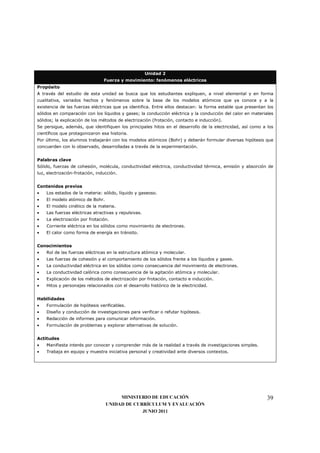 Unidad 2
                                 Fuerza y movimiento: fenómenos eléctricos
Propósito
A través del estudio de esta unidad se busca que los estudiantes expliquen, a nivel elemental y en forma
cualitativa, variados hechos y fenómenos sobre la base de los modelos atómicos que ya conoce y a la
existencia de las fuerzas eléctricas que ya identifica. Entre ellos destacan: la forma estable que presentan los
sólidos en comparación con los líquidos y gases; la conducción eléctrica y la conducción del calor en materiales
sólidos; la explicación de los métodos de electrización (frotación, contacto e inducción).
Se persigue, además, que identifiquen los principales hitos en el desarrollo de la electricidad, así como a los
científicos que protagonizaron esa historia.
Por último, los alumnos trabajarán con los modelos atómicos (Bohr) y deberán formular diversas hipótesis que
concuerden con lo observado, desarrolladas a través de la experimentación.


Palabras clave
Sólido, fuerzas de cohesión, molécula, conductividad eléctrica, conductividad térmica, emisión y absorción de
luz, electrización-frotación, inducción.


Contenidos previos
•   Los estados de la materia: sólido, líquido y gaseoso.
•   El modelo atómico de Bohr.
•   El modelo cinético de la materia.
•   Las fuerzas eléctricas atractivas y repulsivas.
•   La electrización por frotación.
•   Corriente eléctrica en los sólidos como movimiento de electrones.
•   El calor como forma de energía en tránsito.


Conocimientos
•   Rol de las fuerzas eléctricas en la estructura atómica y molecular.
•   Las fuerzas de cohesión y el comportamiento de los sólidos frente a los líquidos y gases.
•   La conductividad eléctrica en los sólidos como consecuencia del movimiento de electrones.
•   La conductividad calórica como consecuencia de la agitación atómica y molecular.
•   Explicación de los métodos de electrización por frotación, contacto e inducción.
•   Hitos y personajes relacionados con el desarrollo histórico de la electricidad.


Habilidades
•   Formulación de hipótesis verificables.
•   Diseño y conducción de investigaciones para verificar o refutar hipótesis.
•   Redacción de informes para comunicar información.
•   Formulación de problemas y explorar alternativas de solución.


Actitudes
•   Manifiesta interés por conocer y comprender más de la realidad a través de investigaciones simples.
•   Trabaja en equipo y muestra iniciativa personal y creatividad ante diversos contextos.




                                       MINISTERIO DE EDUCACIÓN                                               39
                                  UNIDAD DE CURRÍCULUM Y EVALUACIÓN
                                               JUNIO 2011
 