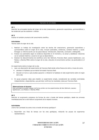 Ejemplos de actividades


AE 1
Describir las principales teorías del origen de la vida (creacionismo, generación espontánea, quimiosintética) y
las evidencias que las sostienen o refutan.


AE 3
Explicar el carácter provisorio del conocimiento científico.


Actividades
Teorías sobre el origen de la vida.


1.       Realizan un trabajo de investigación sobre las teorías del creacionismo, generación espontánea y
         quimiosintética sobre el origen de la vida; incluyen postulados, evidencias, contexto histórico y social.
         Entregan un informe escrito con los pasos básicos: Introducción, desarrollo, conclusión y bibliografía.
2.       Evalúan sus postulados según la evidencia disponible en el momento y la actual y establecen relaciones
         con el contexto histórico y social en el que se desarrollaron.
3.       Analizan los descubrimientos de científicos como Van Helmont, Francisco Redi, Lazzaro Spallanzani, Luis
         Pasteur y Stanley Miller sobre el origen de la vida y discuten el conocimiento cambia o es perdurable en el
         tiempo.


Un experimento sobre el origen de la vida.
1.       Leen una descripción del experimento de Francisco Redi donde utiliza frascos de vidrio y trozos de carne.
     •      plantean la hipótesis que se habría formulado Francisco Redi
     •      discuten en torno a qué pruebas apoyaron o refutaron la hipótesis en este experimento sobre el origen
            de la vida


2.       En grupo proponen ideas para diseñar un experimento simple, considerando las variables controladas
         independientes y dependientes, que permitan confirmar los resultados vistos por Francisco Redi.



 Observaciones al docente
 Esta actividad se puede trabajar de forma similar con los experimentos de Van Helmont, Lazzaro
 Spallanzani, Luis Pasteur o Stanley Miller.



AE 2
Describir el surgimiento progresivo de formas de vida a través del tiempo geológico, desde las primeras
manifestaciones de la vida hasta el surgimiento de la especie humana.



Actividades
¿Cómo han cambiado los seres vivos a través del tiempo geológico?


1.       Desarrollan una línea de tiempo con las eras geológicas, indicando los grupos de organismos
         representativos.




                                          MINISTERIO DE EDUCACIÓN                                                  67
                                     UNIDAD DE CURRÍCULUM Y EVALUACIÓN
                                                  JUNIO 2011
 