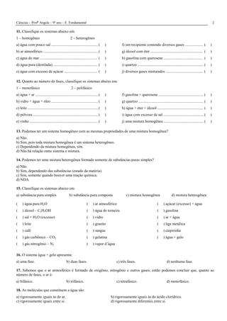 Ciências – Profa
Angela – 9o
ano – E. Fundamental 2
11. Classifique os sistemas abaixo em:
1 – homogêneo 2 – heterogêneo
a) água com pouco sal .................................................( )
b) ar atmosférico ......................................................... ( )
c) água do mar ............................................................ ( )
d) água pura (destilada) .............................................. ( )
e) água com excesso de açúcar ................................... ( )
f) um recipiente contendo diversos gases ................... ( )
g) álcool com éter ....................................................... ( )
h) gasolina com querosene ......................................... ( )
i) quartzo ..................................................................... ( )
j) diversos gases misturados ....................................... ( )
12. Quanto ao número de fases, classifique os sistemas abaixo em:
1 – monofásico 2 – polifásico
a) água + ar ..................................................................( )
b) vidro + água + óleo ................................................. ( )
c) leite ..........................................................................( )
d) pólvora .................................................................... ( )
e) vinho ....................................................................... ( )
f) gasolina + querosene ............................................... ( )
g) quartzo .................................................................... ( )
h) água + éter + álcool ................................................ ( )
i) água com excesso de sal .......................................... ( )
j) uma mistura homogênea ..........................................( )
13. Podemos ter um sistema homogêneo com as mesmas propriedades de uma mistura homogênea?
a) Não.
b) Sim, pois toda mistura homogênea é um sistema heterogêneo.
c) Dependendo da mistura homogênea, sim.
d) Não há relação entre sistema e mistura.
14. Podemos ter uma mistura heterogênea formada somente de substâncias puras simples?
a) Não.
b) Sim, dependendo das substâncias (estado da matéria).
c) Sim, somente quando houver uma reação química.
d) NDA.
15. Classifique os sistemas abaixo em:
a) substância pura simples b) substância pura composta c) mistura homogênea d) mistura heterogênea
( ) água pura H2O
( ) álcool – C2H5OH
( ) sal + H2O (excesso)
( ) leite
( ) café
( ) gás carbônico – CO2
( ) gás nitrogênio – N2
( ) ar atmosférico
( ) água de torneira
( ) vidro
( ) granito
( ) sangue
( ) gelatina
( ) vapor d’água
( ) açúcar (excesso) + água
( ) gasolina
( ) ar + água
( ) liga metálica
( ) caipirinha
( ) água + gelo
16. O sistema água + gelo apresenta:
a) uma fase. b) duas fases. c) três fases. d) nenhuma fase.
17. Sabemos que o ar atmosférico é formado de oxigênio, nitrogênio e outros gases; então podemos concluir que, quanto ao
número de fases, o ar é:
a) bifásico. b) trifásico. c) tetrafásico. d) monofásico.
18. As moléculas que constituem a água são:
a) rigorosamente iguais às do ar. b) rigorosamente iguais às do ácido clorídrico.
c) rigorosamente iguais entre si. d) rigorosamente diferentes entre si.
 