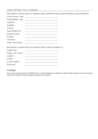 Ciências – Profa
Angela – 9o
ano – E. Fundamental 5
35. Classificar os sistemas abaixo em: substâncias simples, substância composta, mistura homogênea e mistura heterogênea.
a) sal em excesso + água ________________________________________
b) água destilada + gelo ________________________________________
c) gasolina ________________________________________
d) gelatina ________________________________________
e) ar puro ________________________________________
f) gás nitrogênio (N2) ________________________________________
g) água de torneira ________________________________________
h) sangue ________________________________________
i) ferro puro ________________________________________
j) água + pouco açúcar ________________________________________
36. Classificar os sistemas abaixo em: monofásico, bifásico, trifásico, tetrafásico, etc.
a) água do mar ________________________________________
b) água + gelo + álcool ________________________________________
c) granito ________________________________________
d) vinho ________________________________________
e) ouro 18 quilates ________________________________________
f) ferro-gusa ________________________________________
2a
atividade:
Leia o texto inicial da apostila de FÍSICA (que se encontra disponível na gráfica do colégio desde junho) que trata dos conceitos
básicos de Cinemática e faça um pequeno resumo em seu caderno.
 