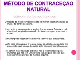 O método do muco cervical consiste na mulher observar a saída de
muco, de dentro da vagina.
Logo após a menstruação, a vagina fica bem seca. Durante o ciclo
menstrual, as glândulas do colo do útero começam a secretar o
muco.
A mulher pode observar esse muco e verificar sua elasticidade.
Após essa observação, a regra é evitar as relações no período em
que existe esse muco e três dias após ele sumir completamente.
Por ser um método pouco eficiente, não é recomendado para
mulheres que não têm um parceiro fixo, ou para aquelas que
não querem engravidar de maneira alguma.
 